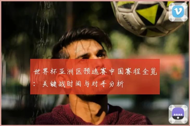 世界杯亚洲区预选赛中国赛程全览：关键战时间与对手分析