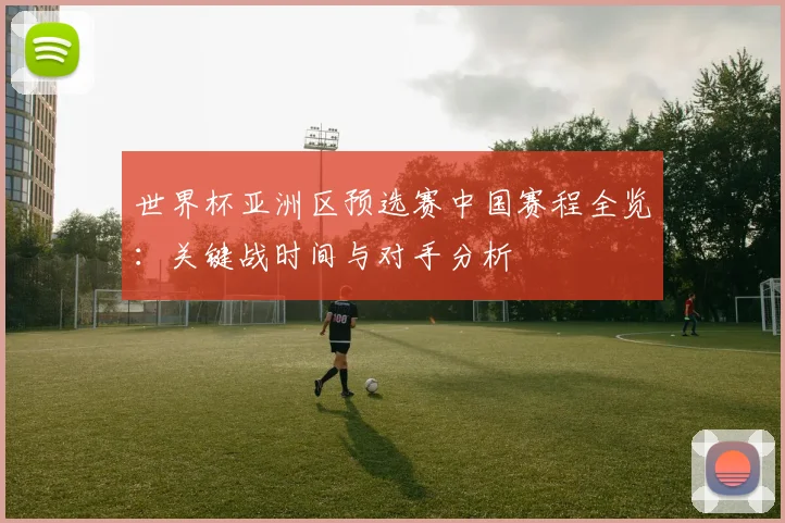 世界杯亚洲区预选赛中国赛程全览：关键战时间与对手分析