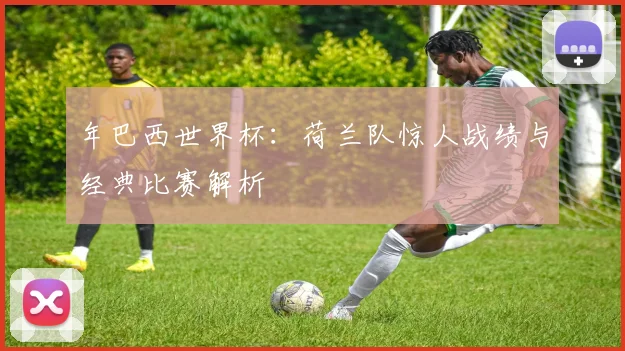 年巴西世界杯：荷兰队惊人战绩与经典比赛解析
