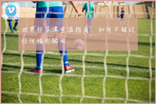 世界杯录像重温指南：如何不错过任何精彩瞬间