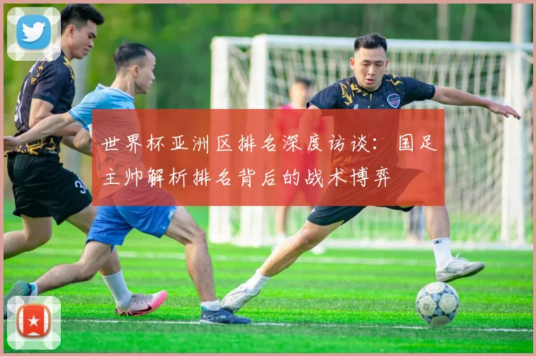 世界杯亚洲区排名深度访谈：国足主帅解析排名背后的战术博弈