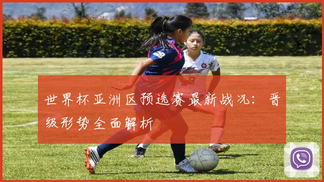 世界杯亚洲区预选赛最新战况：晋级形势全面解析