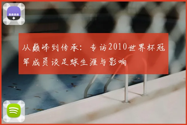 从巅峰到传承:专访2010世界杯冠军成员谈足球生涯与影响
