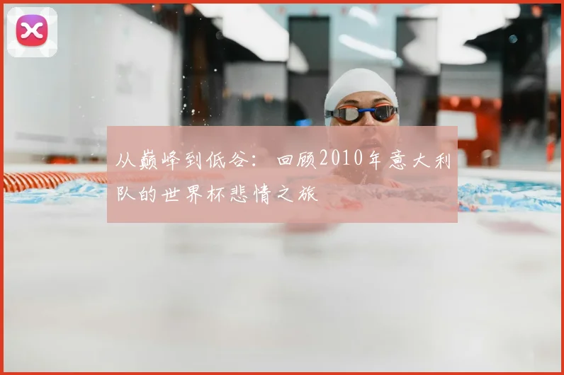 从巅峰到低谷:回顾2010年意大利队的世界杯悲情之旅