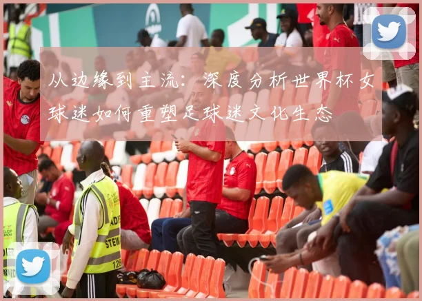 从边缘到主流:深度分析世界杯女球迷如何重塑足球迷文化生态