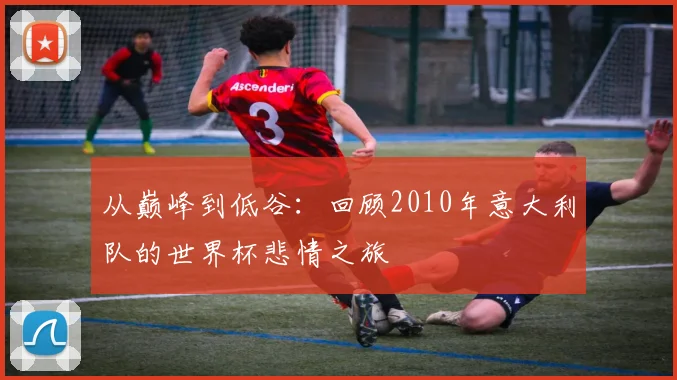 从巅峰到低谷:回顾2010年意大利队的世界杯悲情之旅