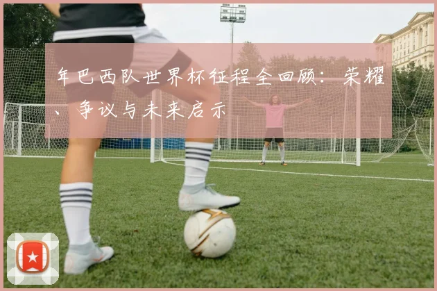 年巴西队世界杯征程全回顾：荣耀、争议与未来启示