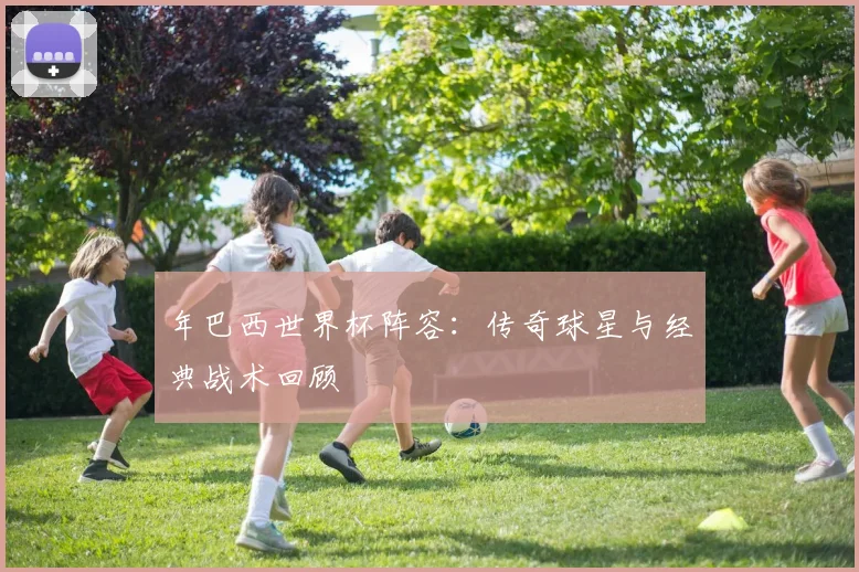 年巴西世界杯阵容：传奇球星与经典战术回顾