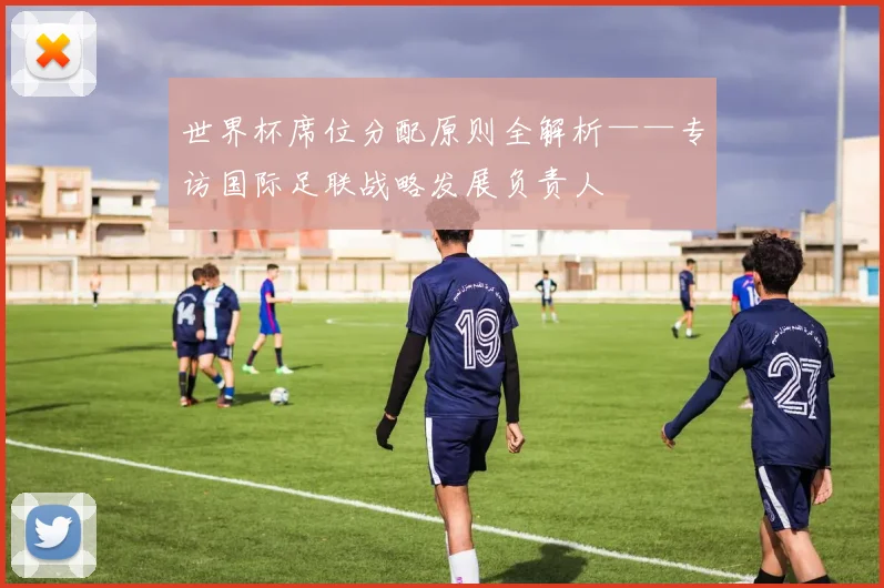 世界杯席位分配原则全解析——专访国际足联战略发展负责人