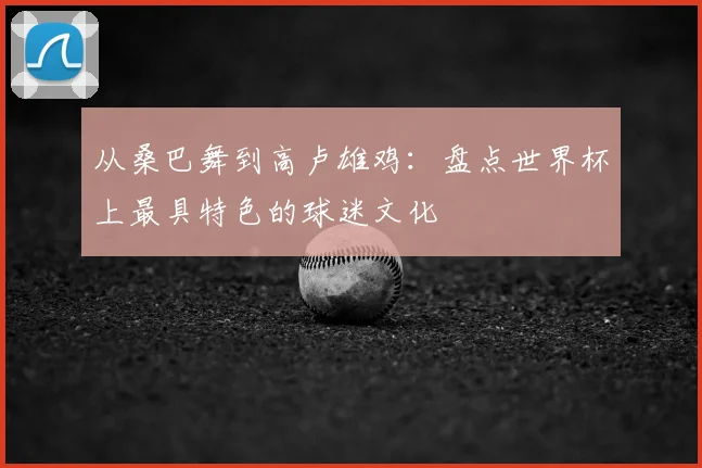 从桑巴舞到高卢雄鸡：盘点世界杯上最具特色的球迷文化