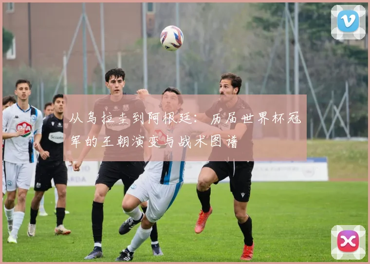 从乌拉圭到阿根廷：历届世界杯冠军的王朝演变与战术图谱