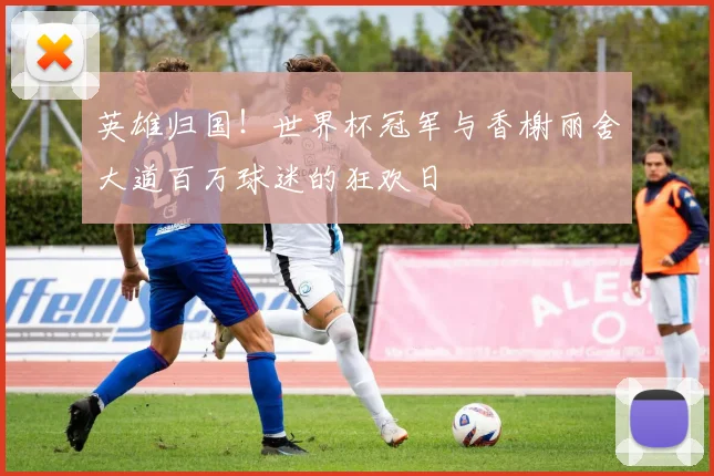 英雄归国！世界杯冠军与香榭丽舍大道百万球迷的狂欢日