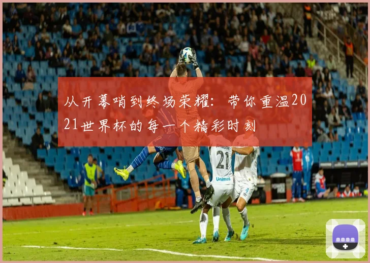 从开幕哨到终场荣耀：带你重温2021世界杯的每一个精彩时刻
