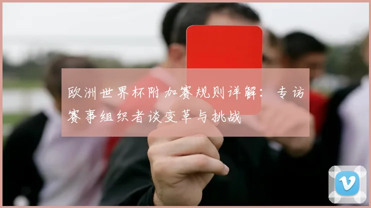 欧洲世界杯附加赛规则详解：专访赛事组织者谈变革与挑战