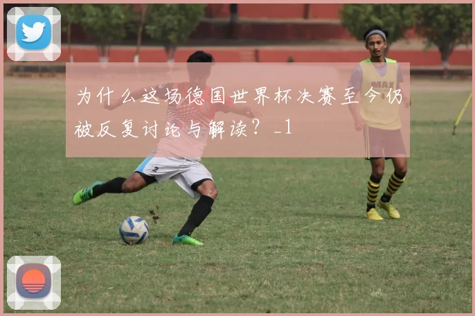 为什么这场德国世界杯决赛至今仍被反复讨论与解读？_1