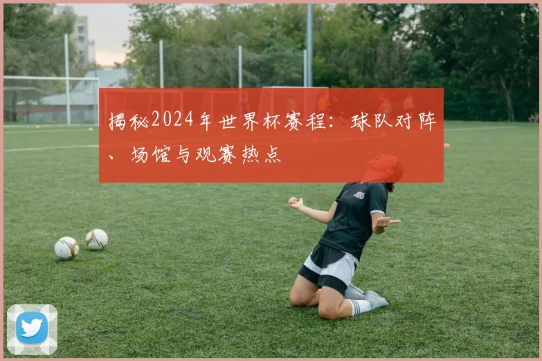 揭秘2024年世界杯赛程：球队对阵、场馆与观赛热点