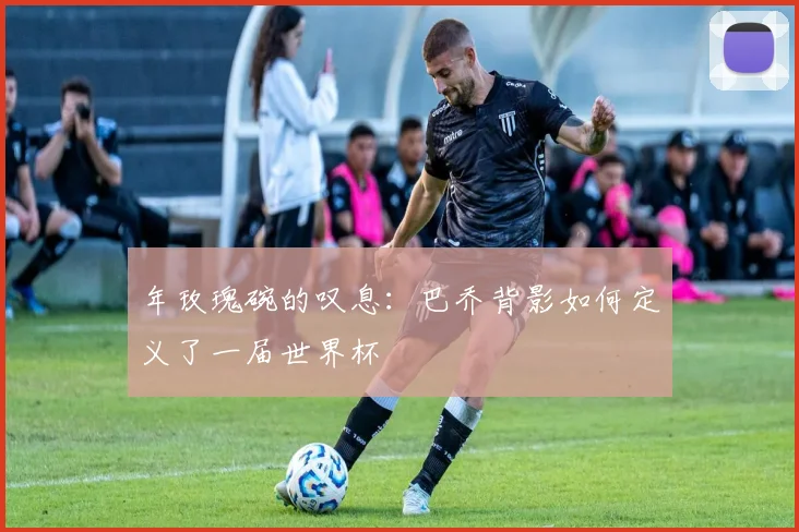 年玫瑰碗的叹息：巴乔背影如何定义了一届世界杯