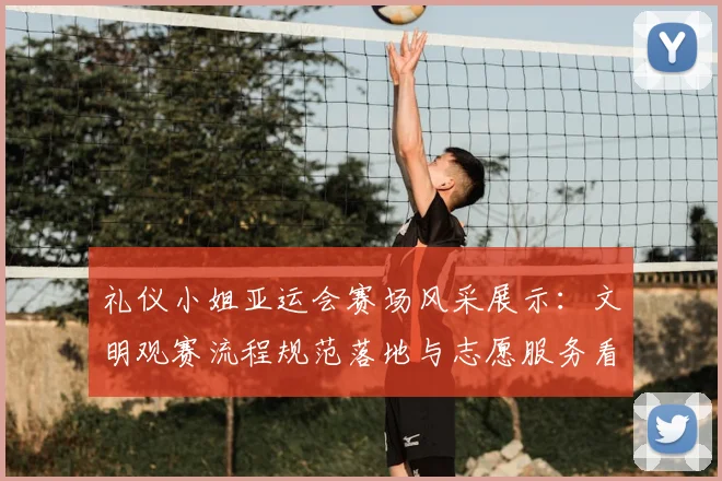 礼仪小姐亚运会赛场风采展示：文明观赛流程规范落地与志愿服务看点