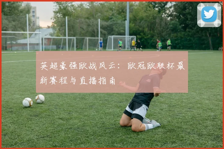 英超豪强欧战风云：欧冠欧联杯最新赛程与直播指南