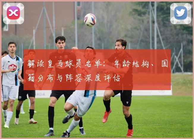 解读皇马球员名单：年龄结构、国籍分布与阵容深度评估