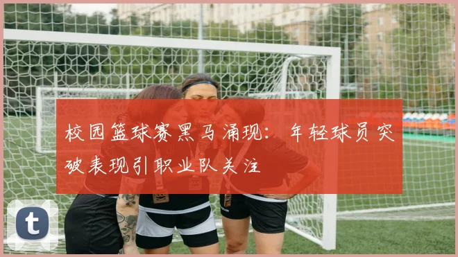 校园篮球赛黑马涌现：年轻球员突破表现引职业队关注