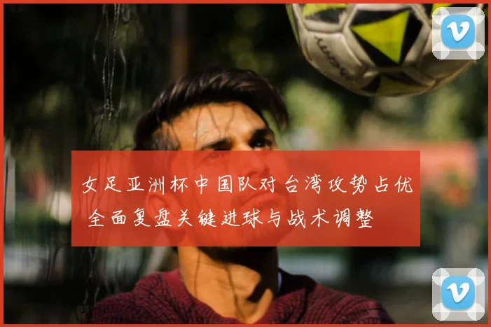 女足亚洲杯中国队对台湾攻势占优 全面复盘关键进球与战术调整