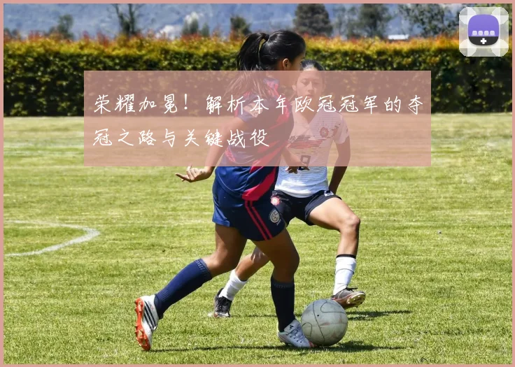 荣耀加冕！解析本年欧冠冠军的夺冠之路与关键战役