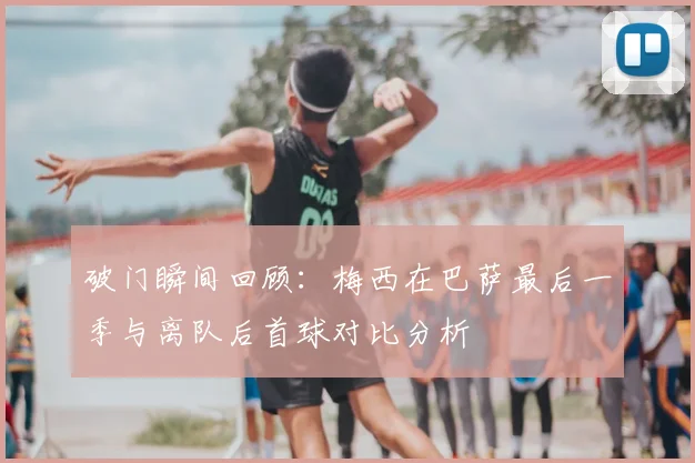 破门瞬间回顾：梅西在巴萨最后一季与离队后首球对比分析